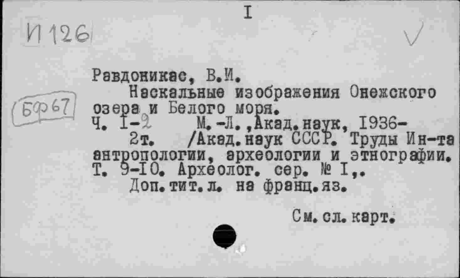 ﻿I

Равдоникас, В. И.
„ Наскальные изображения Онежского озера и Белого моря.
Ч. 1-2, М. -Л,, Акад, наук, 1936-
2т. /Акад, наук СССР. Труды Ин-та антропологии, археологии и этнографии. Т. 9-10. Археолог, сер. »I,.
Доп. тит. л. на франц, яз.
См. с л. карт.